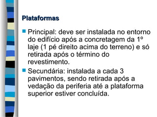 Plataformas
 Principal:

deve ser instalada no entorno
do edifício após a concretagem da 1º
laje (1 pé direito acima do terreno) e só
retirada após o término do
revestimento.
 Secundária: instalada a cada 3
pavimentos, sendo retirada após a
vedação da periferia até a plataforma
superior estiver concluída.

 