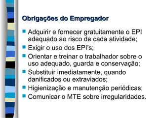 Obrigações do Empregador
Adquirir e fornecer gratuitamente o EPI
adequado ao risco de cada atividade;
 Exigir o uso dos EPI’s;
 Orientar e treinar o trabalhador sobre o
uso adequado, guarda e conservação;
 Substituir imediatamente, quando
danificados ou extraviados;
 Higienização e manutenção periódicas;
 Comunicar o MTE sobre irregularidades.


 