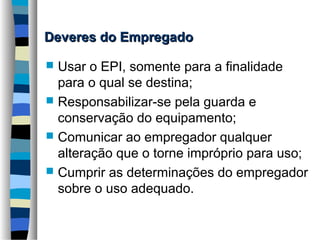 Deveres do Empregado
Usar o EPI, somente para a finalidade
para o qual se destina;
 Responsabilizar-se pela guarda e
conservação do equipamento;
 Comunicar ao empregador qualquer
alteração que o torne impróprio para uso;
 Cumprir as determinações do empregador
sobre o uso adequado.


 