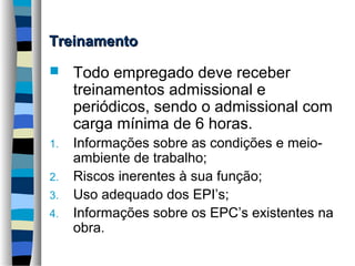 Treinamento


Todo empregado deve receber
treinamentos admissional e
periódicos, sendo o admissional com
carga mínima de 6 horas.

1.

Informações sobre as condições e meioambiente de trabalho;
Riscos inerentes à sua função;
Uso adequado dos EPI’s;
Informações sobre os EPC’s existentes na
obra.

2.
3.
4.

 
