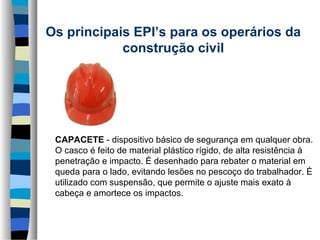 Os principais EPI’s para os operários da 
construção civil
     

CAPACETE - dispositivo básico de segurança em qualquer obra.
O casco é feito de material plástico rígido, de alta resistência à
penetração e impacto. É desenhado para rebater o material em
queda para o lado, evitando lesões no pescoço do trabalhador. É
utilizado com suspensão, que permite o ajuste mais exato à
cabeça e amortece os impactos.

 