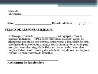 Nome do
funcionário:________________________________________
_____
Setor:_____________________ Data de admissão: ....../..../..........
TERMO DE RESPONSABILIDADE
Declaro que recebi da _____________, os Equipamentos de
Proteção Individual – EPI, abaixo relacionados, assim como, as
orientações quanto ao uso correto, conservação e finalidade do EPI,
reconhecendo que os equipamentos se adaptam perfeitamente para
proteção de minha integridade física no desempenho de minhas
funções. Estou ciente da obrigatoriedade do uso, de sua devolução ao
término do meu contrato de trabalho.
_____________________________
Assinatura do funcionário
 