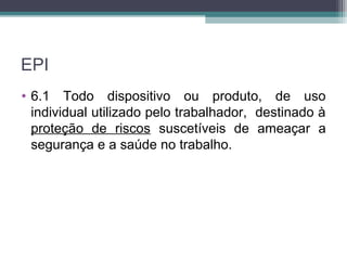 EPI
• 6.1 Todo dispositivo ou produto, de uso
individual utilizado pelo trabalhador, destinado à
proteção de riscos suscetíveis de ameaçar a
segurança e a saúde no trabalho.
 