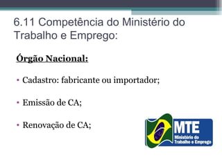 6.11 Competência do Ministério do
Trabalho e Emprego:
Órgão Nacional:
• Cadastro: fabricante ou importador;
• Emissão de CA;
• Renovação de CA;
 