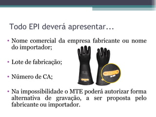 Todo EPI deverá apresentar...
• Nome comercial da empresa fabricante ou nome
do importador;
• Lote de fabricação;
• Número de CA;
• Na impossibilidade o MTE poderá autorizar forma
alternativa de gravação, a ser proposta pelo
fabricante ou importador.
 