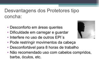 Desvantagens dos Protetores tipo
concha:
• Desconforto em áreas quentes
• Dificuldade em carregar e guardar
• Interfere no uso de outros EPI´s
• Pode restringir movimentos da cabeça
• Desconfortável para 8 horas de trabalho
• Não recomendado uso com cabelos compridos,
barba, óculos, etc.
 