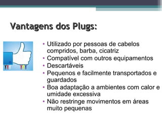 Vantagens dos PlugsVantagens dos Plugs::
• Utilizado por pessoas de cabelos
compridos, barba, cicatriz
• Compatível com outros equipamentos
• Descartáveis
• Pequenos e facilmente transportados e
guardados
• Boa adaptação a ambientes com calor e
umidade excessiva
• Não restringe movimentos em áreas
muito pequenas
 