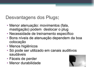 Desvantagens dos Plugs::
• Menor atenuação: movimentos (fala,
mastigação) podem deslocar o plug
• Necessidade de treinamento específico
• Bons níveis de atenuação dependem da boa
colocação
• Menos higiênicos
• Só pode ser utilizado em canais auditivos
saudáveis
• Fáceis de perder
• Menor durabilidade
 