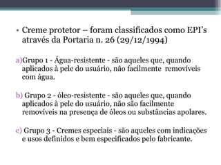 • Creme protetor – foram classificados como EPI’s
através da Portaria n. 26 (29/12/1994)
a)Grupo 1 - Água-resistente - são aqueles que, quando
aplicados à pele do usuário, não facilmente removíveis
com água.
b) Grupo 2 - óleo-resistente - são aqueles que, quando
aplicados à pele do usuário, não são facilmente
removíveis na presença de óleos ou substâncias apolares.
c) Grupo 3 - Cremes especiais - são aqueles com indicações
e usos definidos e bem especificados pelo fabricante.
 