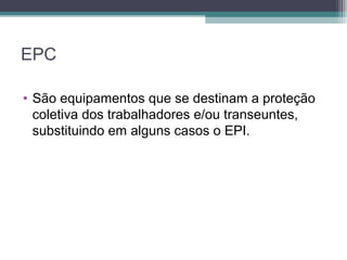 EPC
• São equipamentos que se destinam a proteção
coletiva dos trabalhadores e/ou transeuntes,
substituindo em alguns casos o EPI.
 