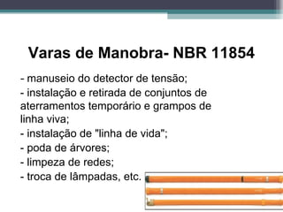 Varas de Manobra- NBR 11854
- manuseio do detector de tensão;
- instalação e retirada de conjuntos de
aterramentos temporário e grampos de
linha viva;
- instalação de "linha de vida";
- poda de árvores;
- limpeza de redes;
- troca de lâmpadas, etc.
 