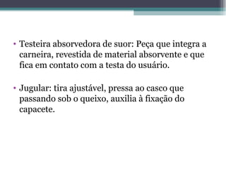 • Testeira absorvedora de suor: Peça que integra a
carneira, revestida de material absorvente e que
fica em contato com a testa do usuário.
• Jugular: tira ajustável, pressa ao casco que
passando sob o queixo, auxilia à fixação do
capacete.
 