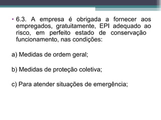 • 6.3. A empresa é obrigada a fornecer aos
empregados, gratuitamente, EPI adequado ao
risco, em perfeito estado de conservação
funcionamento, nas condições:
a) Medidas de ordem geral;
b) Medidas de proteção coletiva;
c) Para atender situações de emergência;
 