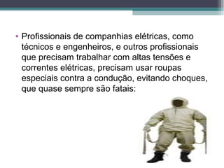 • Profissionais de companhias elétricas, como
técnicos e engenheiros, e outros profissionais
que precisam trabalhar com altas tensões e
correntes elétricas, precisam usar roupas
especiais contra a condução, evitando choques,
que quase sempre são fatais:
 