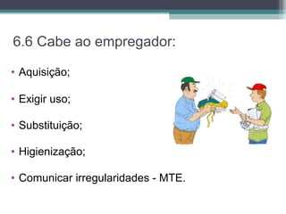 6.6 Cabe ao empregador:
• Aquisição;
• Exigir uso;
• Substituição;
• Higienização;
• Comunicar irregularidades - MTE.
 