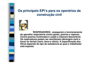RESPIRADORES - asseguram o funcionamento
Os principais EPI’s para os operários da
construção civil
RESPIRADORES - asseguram o funcionamento
do aparelho respiratório contra gases, poeiras e vapores.
Contra poeiras incômodas é usada a máscara descartável.
Os respiradores podem ser semifaciais (abrangem nariz e
boca) ou faciais (nariz, boca e olhos). A especificação dos
filtros depende do tipo de substância ao qual o trabalhador
está exposto.
 