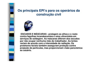 Os principais EPI’s para os operários da
construção civil
ESCUDOS E MÁSCARAS - protegem os olhos e o rosto
contra fagulhas incandescentes e raios ultravioleta em
serviços de soldagern. As máscaras diferem dos escudos
por não ocupar nenhuma mão do trabalhador. As lentes
variam de acordo com a intensidade da radiação. Os
protetores faciais também asseguram proteção contra
projeção de partículas, mas proporcionam visão panorâmica
ao usuário.
 