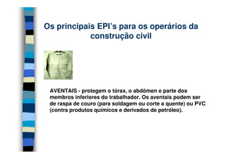 Os principais EPI’s para os operários da
construção civil
AVENTAIS - protegem o tórax, o abdômen e parte dos
membros inferiores do trabalhador. Os aventais podem ser
de raspa de couro (para soldagem ou corte a quente) ou PVC
(contra produtos químicos e derivados de petróleo).
 