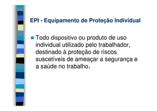 EPIEPI -- Equipamento de Proteção IndividualEquipamento de Proteção Individual
Todo dispositivo ou produto de uso
individual utilizado pelo trabalhador,
destinado à proteção de riscos
suscetíveis de ameaçar a segurança e
a saúde no trabalho.
 