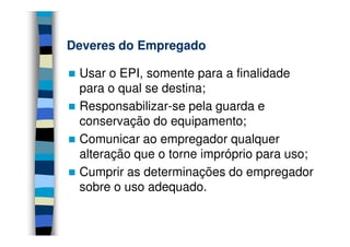Deveres do EmpregadoDeveres do Empregado
Usar o EPI, somente para a finalidade
para o qual se destina;
Responsabilizar-se pela guarda e
conservação do equipamento;conservação do equipamento;
Comunicar ao empregador qualquer
alteração que o torne impróprio para uso;
Cumprir as determinações do empregador
sobre o uso adequado.
 