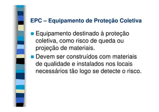 EPC – Equipamento de Proteção Coletiva

 Equipamento destinado à proteção
 coletiva, como risco de queda ou
 projeção de materiais.
 Devem ser construídos com materiais
 de qualidade e instalados nos locais
 necessários tão logo se detecte o risco.
 