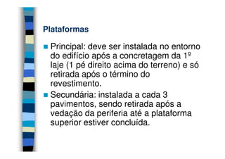 Plataformas

 Principal: deve ser instalada no entorno
 do edifício após a concretagem da 1º
 laje (1 pé direito acima do terreno) e só
 retirada após o término do
 revestimento.
 Secundária: instalada a cada 3
 pavimentos, sendo retirada após a
 vedação da periferia até a plataforma
 superior estiver concluída.
 