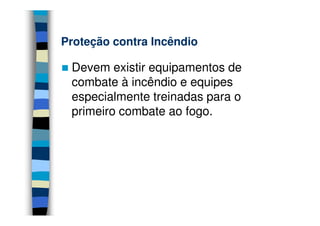 Proteção contra Incêndio

 Devem existir equipamentos de
 combate à incêndio e equipes
 especialmente treinadas para o
 primeiro combate ao fogo.
 