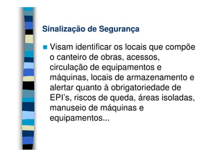 Sinalização de Segurança

 Visam identificar os locais que compõe
 o canteiro de obras, acessos,
 circulação de equipamentos e
 máquinas, locais de armazenamento e
 alertar quanto à obrigatoriedade de
 EPI’s, riscos de queda, áreas isoladas,
 manuseio de máquinas e
 equipamentos...
 