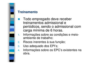 Treinamento

     Todo empregado deve receber
     treinamentos admissional e
     periódicos, sendo o admissional com
     carga mínima de 6 horas.
1.   Informações sobre as condições e meio-
     ambiente de trabalho;
2.   Riscos inerentes à sua função;
3.   Uso adequado dos EPI’s;
4.   Informações sobre os EPC’s existentes na
     obra.
 