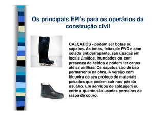 Os principais EPI’s para os operários da
            construção civil

             CALÇADOS - podem ser botas ou
             sapatos. As botas, feitas de PVC e com
             solado antiderrapante, são usadas em
             locais úmidos, inundados ou com
             presença de ácidos e podem ter canos
             até as virilhas. Os sapatos são de uso
             permanente na obra. A versão com
             biqueira de aço protege de materiais
             pesados que podem cair nos pés do
             usuário. Em serviços de soldagem ou
             corte a quente são usadas perneiras de
             raspa de couro.
 
