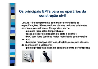 Os principais EPI’s para os operários da
            construção civil
 LUVAS - é o equipamento com maior diversidade de
 especificações. São nove tipos básicos de luvas existentes
 no mercado atualmente. Elas podem ser de:
    • amianto (para altas temperaturas);
    • raspa de couro (soldagern ou corte a quente);
    • PVC sem forro (permite maior mobilidade que a versão
 forrada);
    • borracha (serviços elétricos, divididos em cinco classes,
 de acordo com a voltagem);
    • pelica (protege as luvas de borracha contra perfurações);
 