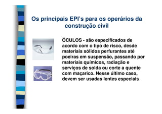 Os principais EPI’s para os operários da
            construção civil

           ÓCULOS - são especificados de
           acordo com o tipo de risco, desde
           materiais sólidos perfurantes até
           poeiras em suspensão, passando por
           materiais químicos, radiação e
           serviços de solda ou corte a quente
           com maçarico. Nesse último caso,
           devem ser usadas lentes especiais
 
