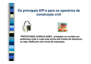 Os principais EPI’s para os operários da
            construção civil




  PROTETORES AURICULARES - protegem os ouvidos em
 ambientes onde o ruído está acima dos limites de tolerância,
 ou seja, 85dB para oito horas de exposição.
 