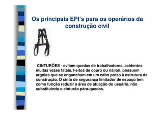 Os principais EPI’s para os operários da
            construção civil




  CINTURÕES - evitam quedas de trabalhadores, acidentes
 muitas vezes fatais. Feitos de couro ou náilon, possuem
 argolas que se engancham em um cabo preso à estrutura da
 construção. O cinto de segurança limitador de espaço tem
 como função reduzir a área de atuação do usuário, não
 substituindo o cinturão pára-quedas.
 