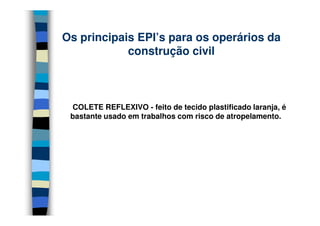 Os principais EPI’s para os operários da
            construção civil



 COLETE REFLEXIVO - feito de tecido plastificado laranja, é
 bastante usado em trabalhos com risco de atropelamento.
 