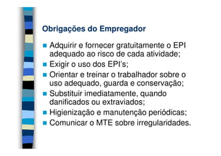 Obrigações do Empregador

 Adquirir e fornecer gratuitamente o EPI
 adequado ao risco de cada atividade;
 Exigir o uso dos EPI’s;
 Orientar e treinar o trabalhador sobre o
 uso adequado, guarda e conservação;
 Substituir imediatamente, quando
 danificados ou extraviados;
 Higienização e manutenção periódicas;
 Comunicar o MTE sobre irregularidades.
 