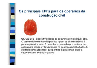 Os principais EPI’s para os operários da
            construção civil




 CAPACETE - dispositivo básico de segurança em qualquer obra.
 O casco é feito de material plástico rígido, de alta resistência à
 penetração e impacto. É desenhado para rebater o material em
 queda para o lado, evitando lesões no pescoço do trabalhador. É
 utilizado com suspensão, que permite o ajuste mais exato à
 cabeça e amortece os impactos.
 