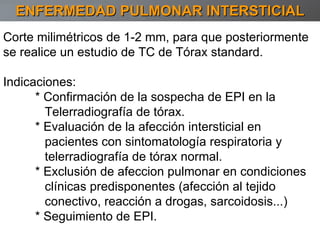 Corte milimétricos de 1-2 mm, para que posteriormente se realice un estudio de TC de Tórax standard. Indicaciones:  * Confirmación de la sospecha de EPI en la Telerradiografía de tórax. * Evaluación de la afección intersticial en  pacientes con sintomatología respiratoria y  telerradiografía de tórax normal. * Exclusión de afeccion pulmonar en condiciones clínicas predisponentes (afección al tejido conectivo, reacción a drogas, sarcoidosis...)  * Seguimiento de EPI. ENFERMEDAD PULMONAR INTERSTICIAL 