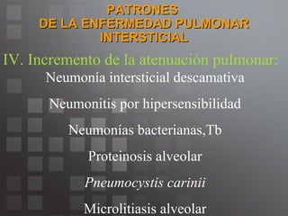 PATRONES  DE LA ENFERMEDAD PULMONAR INTERSTICIAL IV. Incremento de la atenuación pulmonar: Neumonía intersticial descamativa Neumonitis por hipersensibilidad Neumonías bacterianas,Tb Proteinosis alveolar Pneumocystis carinii Microlitiasis alveolar 
