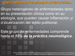 ENFERMEDAD PULMONAR INTERSTICIAL Grupo heterogéneo de enfermedades tanto en su presentación clínica como en su etiología, que pueden causar inflamación y/o cicatrización del tejido pulmonar. Este grupo de enfermedades comprende hasta el  15% de la práctica neumológica. Enfoque practico general de las enfermedadespulmonares intersticiales difusas. Dra Verónica Torres Esteche www.medicinainterna.org.uy/.../  Enfoque %20 práctico %20 general %20de%20las%20Intersticiopatías.pdf 