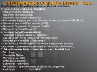 ENFERMEDAD PULMONAR INTERSTICIAL Clasificación de las enfermedades intersticiales pulmonares: 1.  Neumonías Intersticiales Idiopáticas: –  Fibrosis Pulmonar Idiopática  –  Neumonía Intersticial Aguda  –  Neumonía Intersticial No Específica  –  Bronquiolitis Respiratoria con Enfermedad Pulmonar Intersticial (BR/EPID)  –  Neumonía Intersticial Descamativa (NED)  –  Neumonía Organizada Criptogenética (NOC)  –  Neumonía Intersticial Linfocítica  2.  De causa conocida o asociadas:  –  Asociadas a enfermedades del colágeno  –  Causadas por Polvos Inorgánicos (neumoconiosis)  –  Inducidas por Fármacos o Radioterapia  –  Causadas por Polvos Orgánicos (alveolitis alérgicas extrínsecas)  –  Asociadas a enfermedades Hereditarias (Hermansky-Pudlak, etc.)  3.  Primarias o asociadas a otros procesos no bien definidos: –  Sarcoidosis  –  Proteinosis Alveolar  –  Microlitiasis Alveolar  –  Linfangioleiomatosis  –  Eosinofilias Pulmonares  –  Histiocitosis X (granulomatosis de células de Langerhans)  –  Amiloidosis  – Otras EPID  
