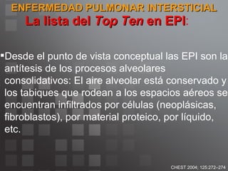 ENFERMEDAD PULMONAR INTERSTICIAL La lista del  Top Ten  en EPI : CHEST 2004; 125:272–274 Desde el punto de vista conceptual las EPI son la antítesis de los procesos alveolares consolidativos: El aire alveolar está conservado y los tabiques que rodean a los espacios aéreos se encuentran infiltrados por células (neoplásicas, fibroblastos), por material proteico, por líquido, etc.  