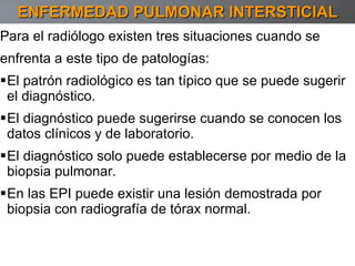 Para el radiólogo existen tres situaciones cuando se enfrenta a este tipo de patologías: El patrón radiológico es tan típico que se puede sugerir el diagnóstico. El diagnóstico puede sugerirse cuando se conocen los datos clínicos y de laboratorio. El diagnóstico solo puede establecerse por medio de la biopsia pulmonar. En las EPI puede existir una lesión demostrada por biopsia con radiografía de tórax normal.  ENFERMEDAD PULMONAR INTERSTICIAL 