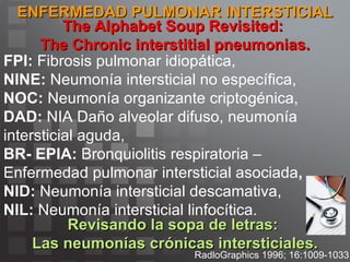ENFERMEDAD PULMONAR INTERSTICIAL RadloGraphics 1996; 16:1009-1033 The Alphabet Soup Revisited:  The Chronic interstitial pneumonias. Revisando la sopa de letras:  Las neumonías crónicas intersticiales. FPI:  Fibrosis pulmonar idiopática,  NINE:  Neumonía intersticial no específica,  NOC:  Neumonía organizante criptogénica,  DAD:  NIA Daño alveolar difuso, neumonía intersticial aguda,  BR- EPIA:  Bronquiolitis respiratoria – Enfermedad pulmonar intersticial asociada ,  NID:  Neumonía intersticial descamativa,  NIL:  Neumonía intersticial linfocítica. 