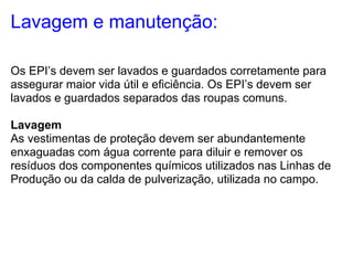 Lavagem e manutenção:

Os EPI’s devem ser lavados e guardados corretamente para
assegurar maior vida útil e eficiência. Os EPI’s devem ser
lavados e guardados separados das roupas comuns.

Lavagem
As vestimentas de proteção devem ser abundantemente
enxaguadas com água corrente para diluir e remover os
resíduos dos componentes químicos utilizados nas Linhas de
Produção ou da calda de pulverização, utilizada no campo.
 