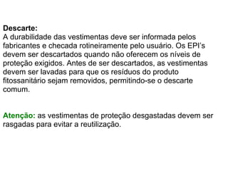 Descarte:
A durabilidade das vestimentas deve ser informada pelos
fabricantes e checada rotineiramente pelo usuário. Os EPI’s
devem ser descartados quando não oferecem os níveis de
proteção exigidos. Antes de ser descartados, as vestimentas
devem ser lavadas para que os resíduos do produto
fitossanitário sejam removidos, permitindo-se o descarte
comum.


Atenção: as vestimentas de proteção desgastadas devem ser
rasgadas para evitar a reutilização.
 
