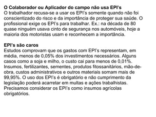 O Colaborador ou Aplicador do campo não usa EPI’s
O trabalhador recusa-se a usar os EPI’s somente quando não foi
conscientizado do risco e da importância de proteger sua saúde. O
profissional exige os EPI’s para trabalhar. Ex.: na década de 80
quase ninguém usava cinto de segurança nos automóveis, hoje a
maioria dos motoristas usam e reconhecem a importância.

EPI’s são caros
Estudos comprovam que os gastos com EPI’s representam, em
média, menos de 0,05% dos investimentos necessários. Alguns
casos como a soja e milho, o custo cai para menos de 0,01%.
Insumos, fertilizantes, sementes, produtos fitossanitários, mão-de-
obra, custos administrativos e outros materiais somam mais de
99,95%. O uso dos EPI’s é obrigatório e não cumprimento da
legislação poderá acarretar em multas e ações trabalhistas.
Precisamos considerar os EPI’s como insumos agrícolas
obrigatórios.
 