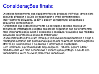 Considerações finais:
O simples fornecimento dos equipamentos de proteção individual jamais será
capaz de proteger a saúde do trabalhador e evitar contaminações.
Incorretamente utilizados, os EPI’s podem comprometer ainda mais a
segurança do trabalhador.
Acreditamos que o desenvolvimento da percepção do risco aliado a um
conjunto de informações e regras básicas de segurança são as ferramentas
mais importantes para evitar a exposição e assegurar o sucesso das medidas
individuais de proteção a saúde do trabalhador.
O uso correto dos EPI’s é um tema que vem evoluindo rapidamente e exige a
reciclagem contínua dos profissionais que atuam na área de ciências agrárias
através de treinamentos e do acesso a informações atualizadas.
Bem informado, o profissional de Segurança no Trabalho, poderá adotar
medidas cada vez mais econômicas e eficazes para proteger a saúde dos
trabalhadores, além de evitar problemas trabalhistas.
 