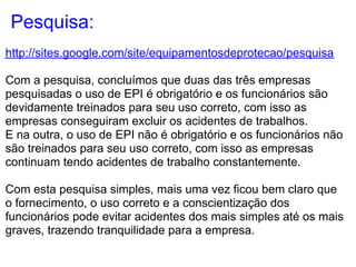 Pesquisa:
http://sites.google.com/site/equipamentosdeprotecao/pesquisa

Com a pesquisa, concluímos que duas das três empresas
pesquisadas o uso de EPI é obrigatório e os funcionários são
devidamente treinados para seu uso correto, com isso as
empresas conseguiram excluir os acidentes de trabalhos.
E na outra, o uso de EPI não é obrigatório e os funcionários não
são treinados para seu uso correto, com isso as empresas
continuam tendo acidentes de trabalho constantemente.

Com esta pesquisa simples, mais uma vez ficou bem claro que
o fornecimento, o uso correto e a conscientização dos
funcionários pode evitar acidentes dos mais simples até os mais
graves, trazendo tranquilidade para a empresa.
 