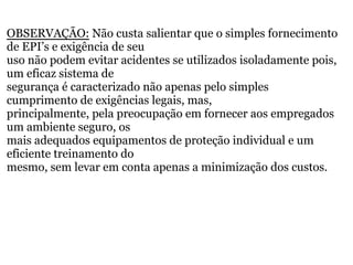 OBSERVAÇÃO: Não custa salientar que o simples fornecimento
de EPI’s e exigência de seu
uso não podem evitar acidentes se utilizados isoladamente pois,
um eficaz sistema de
segurança é caracterizado não apenas pelo simples
cumprimento de exigências legais, mas,
principalmente, pela preocupação em fornecer aos empregados
um ambiente seguro, os
mais adequados equipamentos de proteção individual e um
eficiente treinamento do
mesmo, sem levar em conta apenas a minimização dos custos.
 